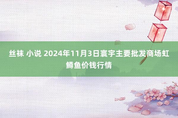 丝袜 小说 2024年11月3日寰宇主要批发商场虹鳟鱼价钱行情