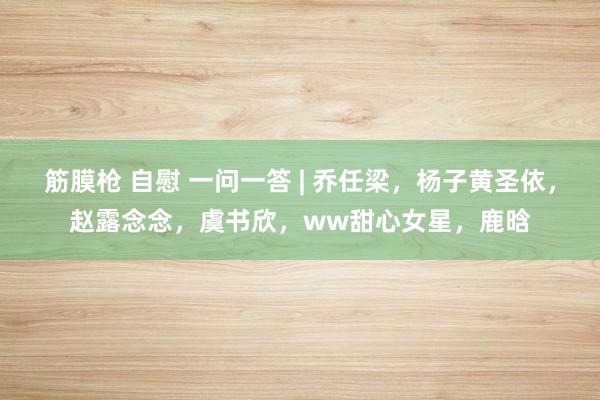 筋膜枪 自慰 一问一答 | 乔任梁，杨子黄圣依，赵露念念，虞书欣，ww甜心女星，鹿晗