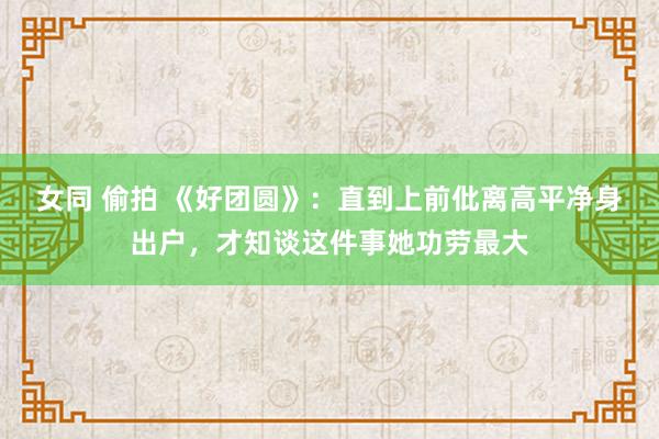 女同 偷拍 《好团圆》：直到上前仳离高平净身出户，才知谈这件事她功劳最大