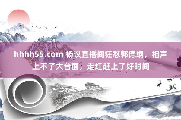 hhhh55.com 杨议直播间狂怼郭德纲，相声上不了大台面，走红赶上了好时间