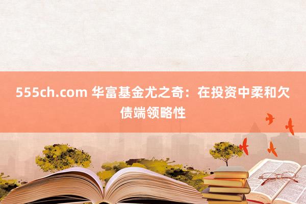 555ch.com 华富基金尤之奇：在投资中柔和欠债端领略性