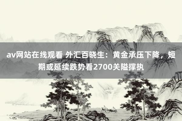 av网站在线观看 外汇百晓生：黄金承压下降，短期或延续跌势看2700关隘撑执