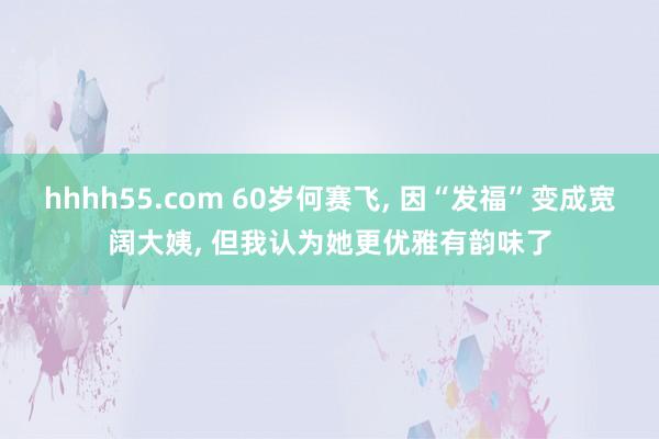 hhhh55.com 60岁何赛飞， 因“发福”变成宽阔大姨， 但我认为她更优雅有韵味了