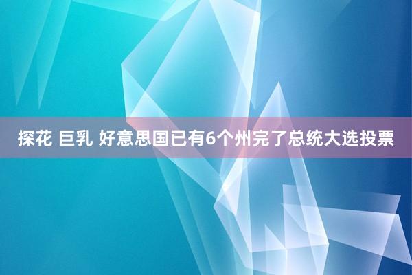 探花 巨乳 好意思国已有6个州完了总统大选投票