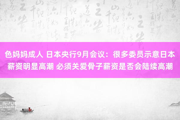 色妈妈成人 日本央行9月会议：很多委员示意日本薪资明显高潮 必须关爱骨子薪资是否会陆续高潮