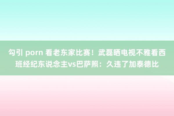 勾引 porn 看老东家比赛！武磊晒电视不雅看西班经纪东说念主vs巴萨照：久违了加泰德比