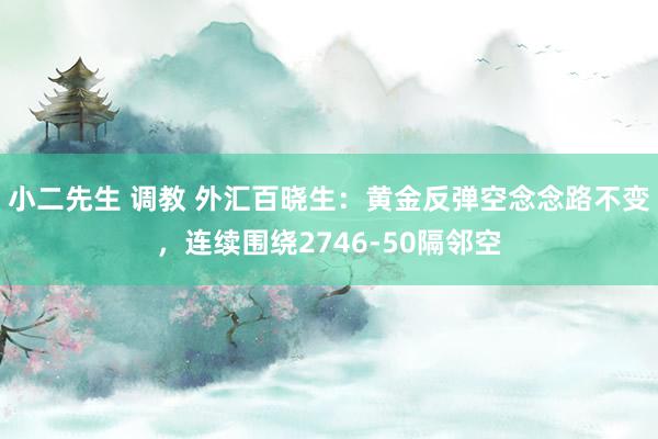 小二先生 调教 外汇百晓生：黄金反弹空念念路不变，连续围绕2746-50隔邻空