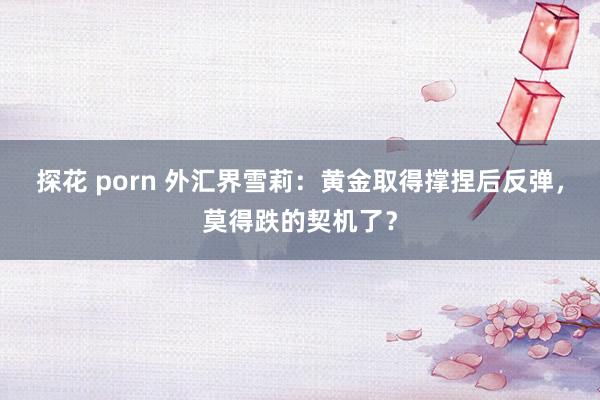 探花 porn 外汇界雪莉：黄金取得撑捏后反弹，莫得跌的契机了？