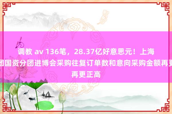 调教 av 136笔，28.37亿好意思元！上海往复团国资分团进博会采购往复订单数和意向采购金额再更正高