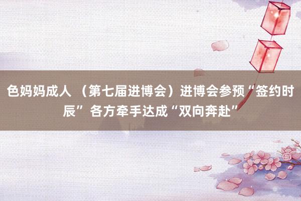 色妈妈成人 （第七届进博会）进博会参预“签约时辰” 各方牵手达成“双向奔赴”