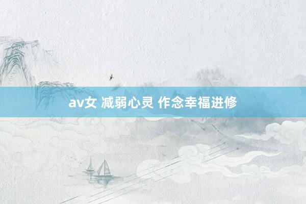 av女 减弱心灵 作念幸福进修