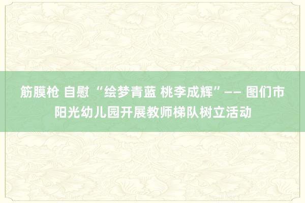 筋膜枪 自慰 “绘梦青蓝 桃李成辉”—— 图们市阳光幼儿园开展教师梯队树立活动