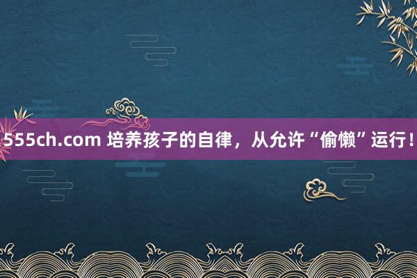 555ch.com 培养孩子的自律，从允许“偷懒”运行！