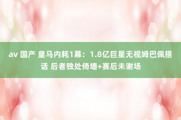 av 国产 皇马内耗1幕：1.8亿巨星无视姆巴佩搭话 后者独处倚墙+赛后未谢场