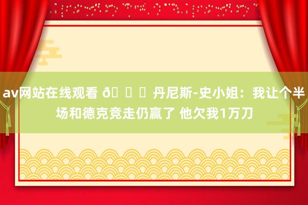 av网站在线观看 😂丹尼斯-史小姐：我让个半场和德克竞走仍赢了 他欠我1万刀