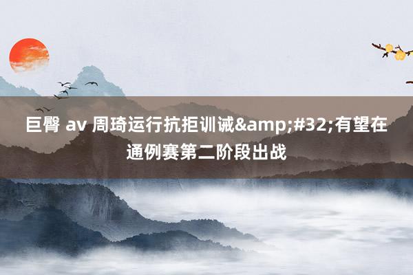 巨臀 av 周琦运行抗拒训诫&#32;有望在通例赛第二阶段出战