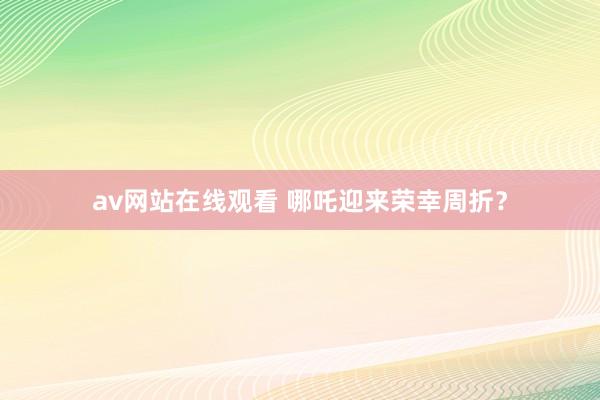 av网站在线观看 哪吒迎来荣幸周折？