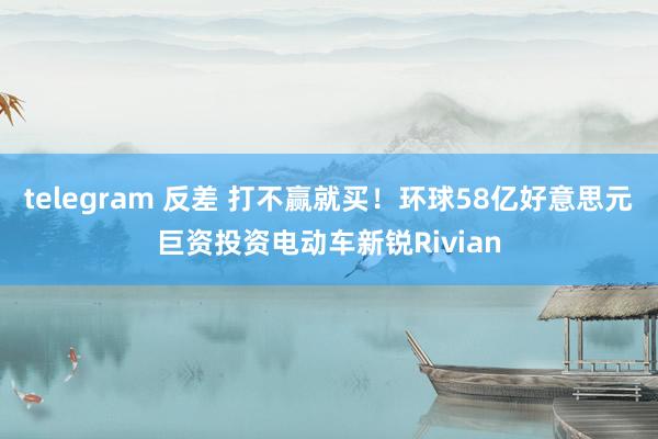 telegram 反差 打不赢就买！环球58亿好意思元巨资投资电动车新锐Rivian