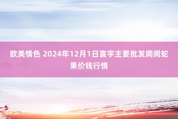 欧美情色 2024年12月1日寰宇主要批发阛阓蛇果价钱行情