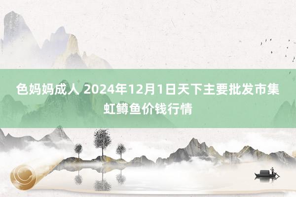 色妈妈成人 2024年12月1日天下主要批发市集虹鳟鱼价钱行情