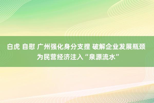 白虎 自慰 广州强化身分支捏 破解企业发展瓶颈  为民营经济注入“泉源流水”