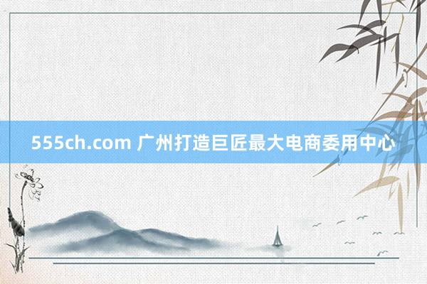 555ch.com 广州打造巨匠最大电商委用中心