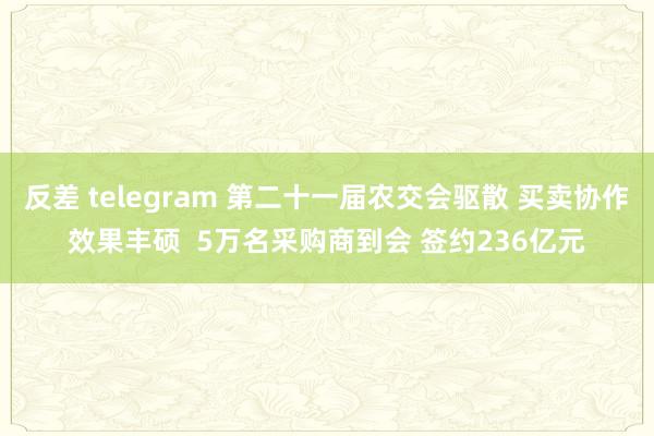 反差 telegram 第二十一届农交会驱散 买卖协作效果丰硕  5万名采购商到会 签约236亿元