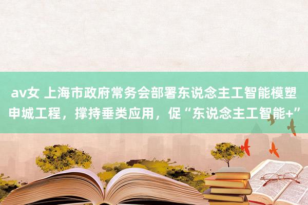 av女 上海市政府常务会部署东说念主工智能模塑申城工程，撑持垂类应用，促“东说念主工智能+”