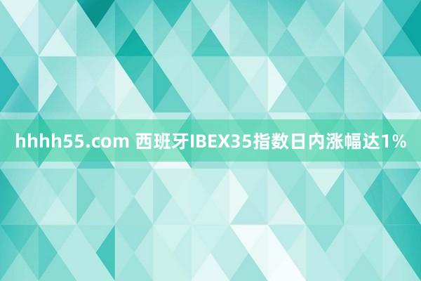 hhhh55.com 西班牙IBEX35指数日内涨幅达1%