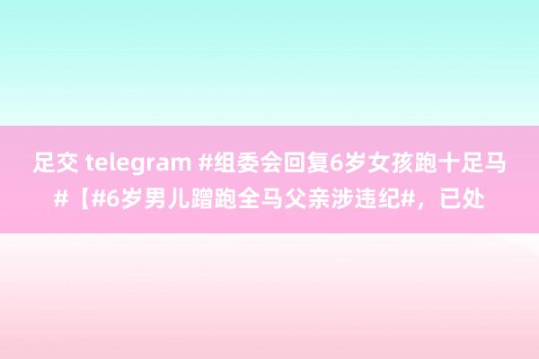 足交 telegram #组委会回复6岁女孩跑十足马#【#6岁男儿蹭跑全马父亲涉违纪#，已处