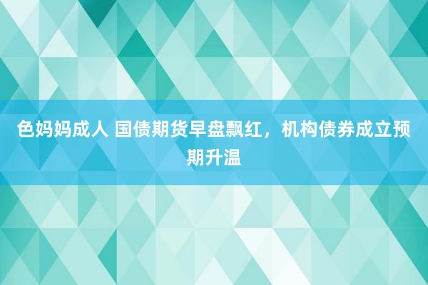 色妈妈成人 国债期货早盘飘红，机构债券成立预期升温