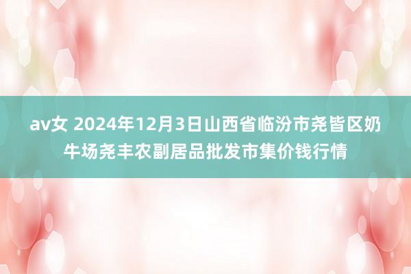 av女 2024年12月3日山西省临汾市尧皆区奶牛场尧丰农副居品批发市集价钱行情