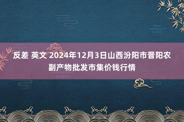 反差 英文 2024年12月3日山西汾阳市晋阳农副产物批发市集价钱行情