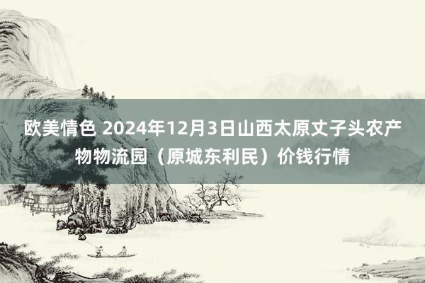 欧美情色 2024年12月3日山西太原丈子头农产物物流园（原城东利民）价钱行情