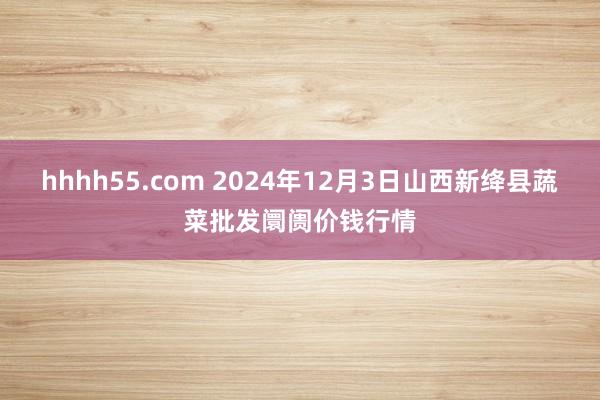 hhhh55.com 2024年12月3日山西新绛县蔬菜批发阛阓价钱行情