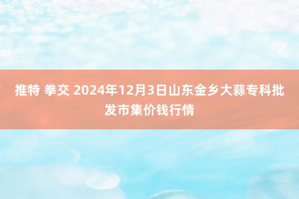 推特 拳交 2024年12月3日山东金乡大蒜专科批发市集价钱行情