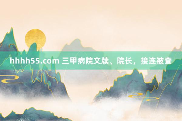 hhhh55.com 三甲病院文牍、院长，接连被查