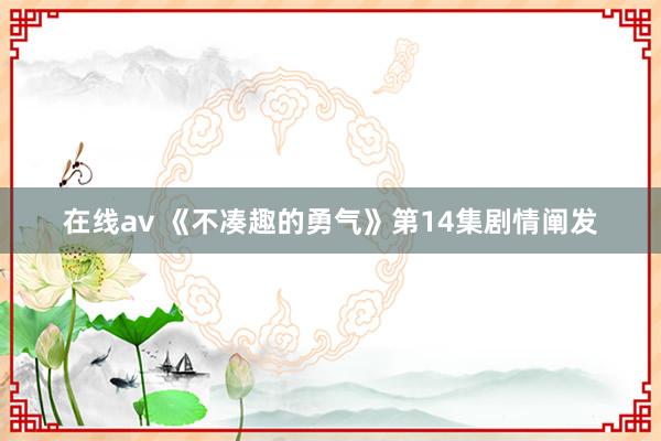 在线av 《不凑趣的勇气》第14集剧情阐发