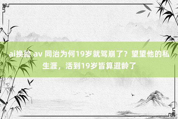 ai换脸 av 同治为何19岁就驾崩了？望望他的私生涯，活到19岁皆算遐龄了