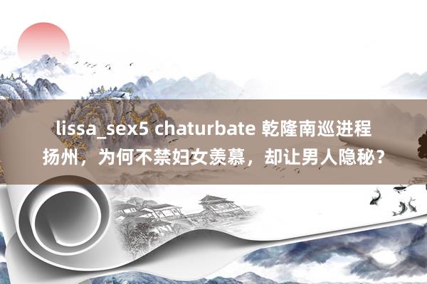 lissa_sex5 chaturbate 乾隆南巡进程扬州，为何不禁妇女羡慕，却让男人隐秘？