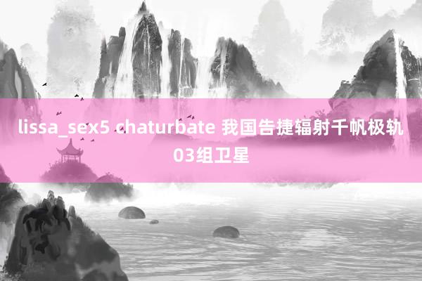 lissa_sex5 chaturbate 我国告捷辐射千帆极轨03组卫星