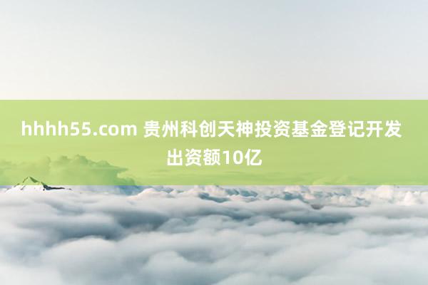 hhhh55.com 贵州科创天神投资基金登记开发 出资额10亿