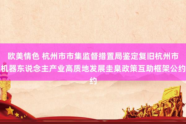 欧美情色 杭州市市集监督措置局鉴定复旧杭州市机器东说念主产业高质地发展圭臬政策互助框架公约