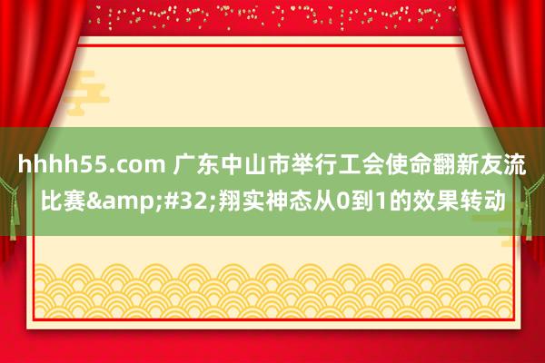 hhhh55.com 广东中山市举行工会使命翻新友流比赛&#32;翔实神态从0到1的效果转动