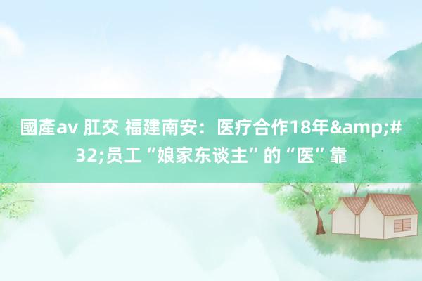 國產av 肛交 福建南安：医疗合作18年&#32;员工“娘家东谈主”的“医”靠