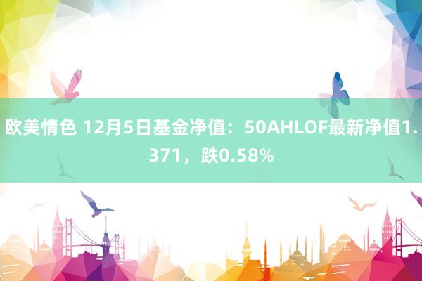 欧美情色 12月5日基金净值：50AHLOF最新净值1.371，跌0.58%