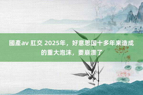 國產av 肛交 2025年，好意思国十多年来造成的重大泡沫，要崩溃了