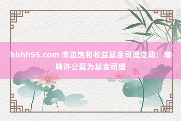 hhhh55.com 南边饱和收益基金司理变动：增聘许公磊为基金司理