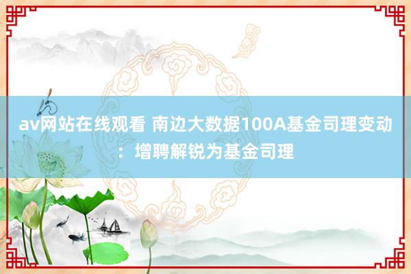 av网站在线观看 南边大数据100A基金司理变动：增聘解锐为基金司理