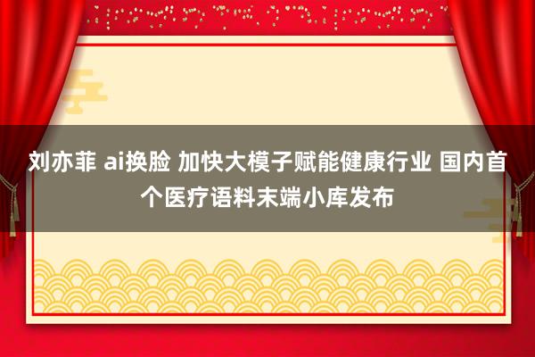 刘亦菲 ai换脸 加快大模子赋能健康行业 国内首个医疗语料末端小库发布